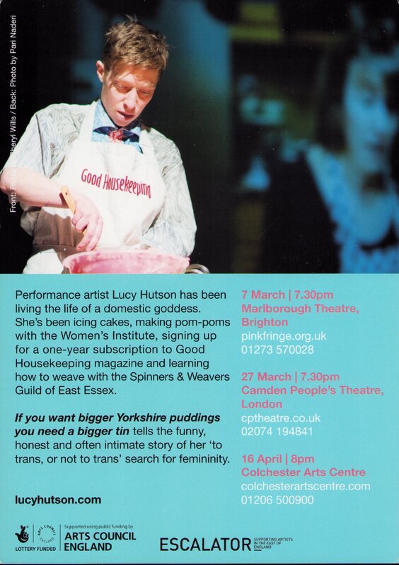 In the the top half of the image a white person with short brown hair wearing a white apron with 'Good Housekeeping' written upon it holds a wooden utensil over a pink mixing bowl. 

The lower half has a blue background. In black text a paragraph reads 'Performance artist Lucy Hutson has been living the life of a domestic goddess. She's been icing cakes, making pom poms with the Women's Institute, signing up for a one-year subscription to Good Housekeeping magazine and learning how to weave with the Spinners & Weavers Guild of East Essex. [In italics and bold] If you want bigger Yorkshire puddings you need a bigger tin [regular text] tells the funny, honest and often intimate story of her 'to trans, or not to trans' search for femininity.' Beneath this reads 'lucyhutson.com' and the logos of Lottery Fund Arts Council England, and ESCALATOR.

Along the right side are dates and times for performances at Marlborough Theatre in Brighton, Camden People's Theatre in London, and Colchester Arts Centre.